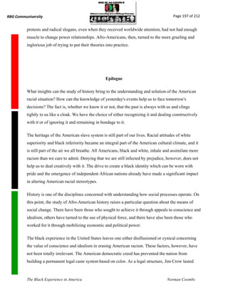 RBG Communiversity                                                                            Page 197 of 212


          protests and radical slogans, even when they received worldwide attention, had not had enough
          muscle to change power relationships. Afro-Americans, then, turned to the more grueling and
          inglorious job of trying to put their theories into practice.




                                                         Epilogue

          What insights can the study of history bring to the understanding and solution of the American
          racial situation? How can the knowledge of yesterday's events help us to face tomorrow's
          decisions? The fact is, whether we know it or not, that the past is always with us and clings
          tightly to us like a cloak. We have the choice of either recognizing it and dealing constructively
          with it or of ignoring it and remaining in bondage to it.

          The heritage of the American slave system is still part of our lives. Racial attitudes of white
          superiority and black inferiority became an integral part of the American cultural climate, and it
          is still part of the air we all breathe. All Americans, black and white, inhale and assimilate more
          racism than we care to admit. Denying that we are still infected by prejudice, however, does not
          help us to deal creatively with it. The drive to create a black identity which can be worn with
          pride and the emergence of independent African nations already have made a significant impact
          in altering American racial stereotypes.

          History is one of the disciplines concerned with understanding how social processes operate. On
          this point, the study of Afro-American history raises a particular question about the means of
          social change. There have been those who sought to achieve it through appeals to conscience and
          idealism, others have turned to the use of physical force, and there have also been those who
          worked for it through mobilizing economic and political power.

          The black experience in the United States leaves one either disillusioned or cynical concerning
          the value of conscience and idealism in erasing American racism. These factors, however, have
          not been totally irrelevant. The American democratic creed has prevented the nation from
          building a permanent legal caste system based on color. As a legal structure, Jim Crow lasted



          The Black Experience in America                                                  Norman Coombs
 