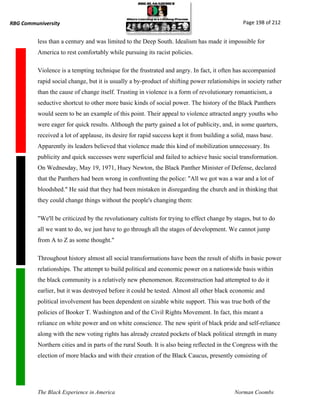 RBG Communiversity                                                                             Page 198 of 212


          less than a century and was limited to the Deep South. Idealism has made it impossible for
          America to rest comfortably while pursuing its racist policies.

          Violence is a tempting technique for the frustrated and angry. In fact, it often has accompanied
          rapid social change, but it is usually a by-product of shifting power relationships in society rather
          than the cause of change itself. Trusting in violence is a form of revolutionary romanticism, a
          seductive shortcut to other more basic kinds of social power. The history of the Black Panthers
          would seem to be an example of this point. Their appeal to violence attracted angry youths who
          were eager for quick results. Although the party gained a lot of publicity, and, in some quarters,
          received a lot of applause, its desire for rapid success kept it from building a solid, mass base.
          Apparently its leaders believed that violence made this kind of mobilization unnecessary. Its
          publicity and quick successes were superficial and failed to achieve basic social transformation.
          On Wednesday, May 19, 1971, Huey Newton, the Black Panther Minister of Defense, declared
          that the Panthers had been wrong in confronting the police: "All we got was a war and a lot of
          bloodshed." He said that they had been mistaken in disregarding the church and in thinking that
          they could change things without the people's changing them:

          "We'll be criticized by the revolutionary cultists for trying to effect change by stages, but to do
          all we want to do, we just have to go through all the stages of development. We cannot jump
          from A to Z as some thought."

          Throughout history almost all social transformations have been the result of shifts in basic power
          relationships. The attempt to build political and economic power on a nationwide basis within
          the black community is a relatively new phenomenon. Reconstruction had attempted to do it
          earlier, but it was destroyed before it could be tested. Almost all other black economic and
          political involvement has been dependent on sizable white support. This was true both of the
          policies of Booker T. Washington and of the Civil Rights Movement. In fact, this meant a
          reliance on white power and on white conscience. The new spirit of black pride and self-reliance
          along with the new voting rights has already created pockets of black political strength in many
          Northern cities and in parts of the rural South. It is also being reflected in the Congress with the
          election of more blacks and with their creation of the Black Caucus, presently consisting of




          The Black Experience in America                                                   Norman Coombs
 