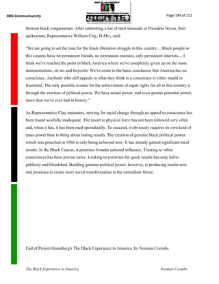 RBG Communiversity                                                                             Page 199 of 212


          thirteen black congressmen. After submitting a list of their demands to President Nixon, their
          spokesman, Representative William Clay, D-Mo., said:

          "We are going to set the tone for the black liberation struggle in this country.... Black people in
          this country have no permanent friends, no permanent enemies, only permanent interests.... I
          think we've reached the point in black America where we've completely given up on the mass
          demonstrations, sit-ins and boycotts. We've come to the basic conclusion that America has no
          conscience. Anybody who still appeals to what they think is a conscience is either stupid or
          frustrated. The only possible avenue for the achievement of equal rights for all in this country is
          through the exertion of political power. We have actual power, and even greater potential power,
          more than we've ever had in history."

          As Representative Clay maintains, striving for racial change through an appeal to conscience has
          been found woefully inadequate. The resort to physical force has not been followed very often
          and, when it has, it has been used sporadically. To succeed, it obviously requires its own kind of
          mass power base to bring about lasting results. The creation of genuine black political power
          which was preached in 1966 is only being achieved now. It has already gained significant local
          results. In the Black Caucus, it promises broader national influence. Trusting to white
          consciences has been proven naive. Looking to terrorism for quick results has only led to
          publicity and bloodshed. Building genuine political power, however, is producing results now
          and promises to create more social transformation in the immediate future.




          End of Project Gutenberg's The Black Experience in America, by Norman Coombs



          The Black Experience in America                                                  Norman Coombs
 