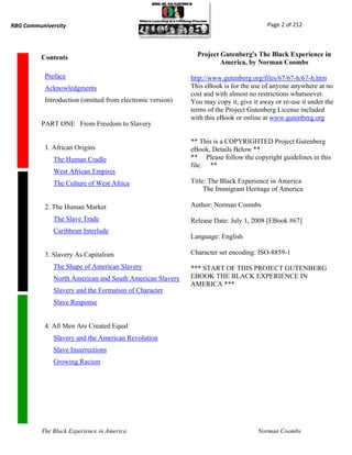 RBG Communiversity                                                                     Page 2 of 212




          Contents                                            Project Gutenberg's The Black Experience in
                                                                      America, by Norman Coombs

           Preface                                          http://www.gutenberg.org/files/67/67-h/67-h.htm
           Acknowledgments                                  This eBook is for the use of anyone anywhere at no
                                                            cost and with almost no restrictions whatsoever.
           Introduction (omitted from electronic version)   You may copy it, give it away or re-use it under the
                                                            terms of the Project Gutenberg License included
                                                            with this eBook or online at www.gutenberg.org
          PART ONE From Freedom to Slavery

                                                            ** This is a COPYRIGHTED Project Gutenberg
           1. African Origins                               eBook, Details Below **
              The Human Cradle                              ** Please follow the copyright guidelines in this
                                                            file. **
              West African Empires
              The Culture of West Africa                    Title: The Black Experience in America
                                                                 The Immigrant Heritage of America

           2. The Human Market                              Author: Norman Coombs

              The Slave Trade                               Release Date: July 1, 2008 [EBook #67]
              Caribbean Interlude
                                                            Language: English

           3. Slavery As Capitalism                         Character set encoding: ISO-8859-1

              The Shape of American Slavery                 *** START OF THIS PROJECT GUTENBERG
              North American and South American Slavery     EBOOK THE BLACK EXPERIENCE IN
                                                            AMERICA ***
              Slavery and the Formation of Character
              Slave Response


           4. All Men Are Created Equal
              Slavery and the American Revolution
              Slave Insurrections
              Growing Racism




          The Black Experience in America                                           Norman Coombs
 