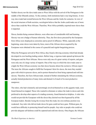 RBG Communiversity                                                                           Page 20 of 212


          Neither slavery nor the slave trade came to West Africa with the arrival of the Portuguese in the
          middle of the fifteenth century. To the contrary, both institutions had a very long history. A two-
          way slave trade had existed between the West Africans and the Arabs for centuries. In view of
          the social structure of both societies, sociologists believe that the Arabs could make use of more
          slaves than could the West Africans. Therefore, West Africa probably exported more slaves than
          it imported.

          Slaves, besides being common laborers, were often men of considerable skill and learning,
          Slavery was not a badge of human inferiority. Thus, the first slaves procured by the Europeans
          from Africa were displayed as curiosities and as proof of affluence. While, especially at the
          beginning, some slaves were taken by force, most of the African slaves acquired by the
          Europeans were obtained in the course of a peaceful and regular bargaining process.

          When the Portuguese arrived in West Africa, they found a thriving economy which had already
          developed its own bustling trading centers. Before long, a vigorous trade opened up between the
          Portuguese and the West Africans. Slaves were only one of a great variety of exports, and guns
          were only one of a large variety of imports. One of the ways in which the slave trade came to
          cripple the West African economy was that slaves became almost the exclusive African export.
          The more the Africans sought to fulfill the Europeans' thirst for slaves, the more they needed
          guns with which to procure slaves, and to protect themselves from being captured and sold into
          slavery. Therefore, the Euro-African trade, instead of further stimulating the African economy,
          actually limited production of many items and drained it of much of its most productive
          manpower.

          The rulers, who had voluntarily and unwittingly involved themselves in this gigantic trade, soon
          found themselves trapped. Those who wanted to eliminate or reduce the trade in slaves and who
          preferred to develop other aspects of a trading economy, found themselves helpless. A ruler who
          would not provide the Europeans with the slaves they desired was then bypassed by all the
          European traders. Besides losing the revenue from this trade, his own military position was
          weakened. Any ruler who did not trade slaves for guns could not have guns. Without guns, he
          would have difficulty in protecting himself and his people. Any ruler or people who could not
          provide adequate self-defense could be captured and sold into slavery. Once begun, the Africans



          The Black Experience in America                                                 Norman Coombs
 
