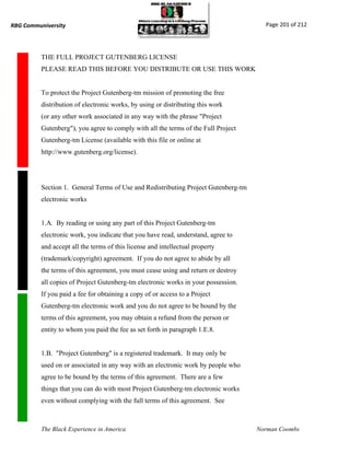 RBG Communiversity                                                                    Page 201 of 212




          THE FULL PROJECT GUTENBERG LICENSE
          PLEASE READ THIS BEFORE YOU DISTRIBUTE OR USE THIS WORK


          To protect the Project Gutenberg-tm mission of promoting the free
          distribution of electronic works, by using or distributing this work
          (or any other work associated in any way with the phrase "Project
          Gutenberg"), you agree to comply with all the terms of the Full Project
          Gutenberg-tm License (available with this file or online at
          http://www.gutenberg.org/license).




          Section 1. General Terms of Use and Redistributing Project Gutenberg-tm
          electronic works


          1.A. By reading or using any part of this Project Gutenberg-tm
          electronic work, you indicate that you have read, understand, agree to
          and accept all the terms of this license and intellectual property
          (trademark/copyright) agreement. If you do not agree to abide by all
          the terms of this agreement, you must cease using and return or destroy
          all copies of Project Gutenberg-tm electronic works in your possession.
          If you paid a fee for obtaining a copy of or access to a Project
          Gutenberg-tm electronic work and you do not agree to be bound by the
          terms of this agreement, you may obtain a refund from the person or
          entity to whom you paid the fee as set forth in paragraph 1.E.8.


          1.B. "Project Gutenberg" is a registered trademark. It may only be
          used on or associated in any way with an electronic work by people who
          agree to be bound by the terms of this agreement. There are a few
          things that you can do with most Project Gutenberg-tm electronic works
          even without complying with the full terms of this agreement. See



          The Black Experience in America                                           Norman Coombs
 