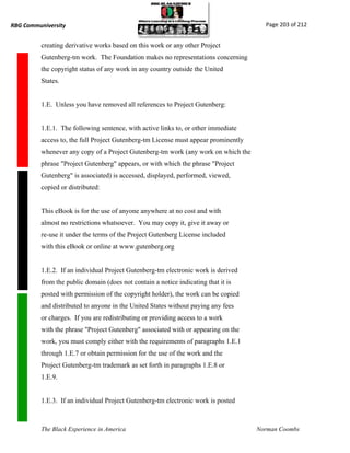 RBG Communiversity                                                                     Page 203 of 212


          creating derivative works based on this work or any other Project
          Gutenberg-tm work. The Foundation makes no representations concerning
          the copyright status of any work in any country outside the United
          States.


          1.E. Unless you have removed all references to Project Gutenberg:


          1.E.1. The following sentence, with active links to, or other immediate
          access to, the full Project Gutenberg-tm License must appear prominently
          whenever any copy of a Project Gutenberg-tm work (any work on which the
          phrase "Project Gutenberg" appears, or with which the phrase "Project
          Gutenberg" is associated) is accessed, displayed, performed, viewed,
          copied or distributed:


          This eBook is for the use of anyone anywhere at no cost and with
          almost no restrictions whatsoever. You may copy it, give it away or
          re-use it under the terms of the Project Gutenberg License included
          with this eBook or online at www.gutenberg.org


          1.E.2. If an individual Project Gutenberg-tm electronic work is derived
          from the public domain (does not contain a notice indicating that it is
          posted with permission of the copyright holder), the work can be copied
          and distributed to anyone in the United States without paying any fees
          or charges. If you are redistributing or providing access to a work
          with the phrase "Project Gutenberg" associated with or appearing on the
          work, you must comply either with the requirements of paragraphs 1.E.1
          through 1.E.7 or obtain permission for the use of the work and the
          Project Gutenberg-tm trademark as set forth in paragraphs 1.E.8 or
          1.E.9.


          1.E.3. If an individual Project Gutenberg-tm electronic work is posted



          The Black Experience in America                                            Norman Coombs
 