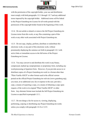 RBG Communiversity                                                                      Page 204 of 212


          with the permission of the copyright holder, your use and distribution
          must comply with both paragraphs 1.E.1 through 1.E.7 and any additional
          terms imposed by the copyright holder. Additional terms will be linked
          to the Project Gutenberg-tm License for all works posted with the
          permission of the copyright holder found at the beginning of this work.


          1.E.4. Do not unlink or detach or remove the full Project Gutenberg-tm
          License terms from this work, or any files containing a part of this
          work or any other work associated with Project Gutenberg-tm.


          1.E.5. Do not copy, display, perform, distribute or redistribute this
          electronic work, or any part of this electronic work, without
          prominently displaying the sentence set forth in paragraph 1.E.1 with
          active links or immediate access to the full terms of the Project
          Gutenberg-tm License.


          1.E.6. You may convert to and distribute this work in any binary,
          compressed, marked up, nonproprietary or proprietary form, including any
          word processing or hypertext form. However, if you provide access to or
          distribute copies of a Project Gutenberg-tm work in a format other than
          "Plain Vanilla ASCII" or other format used in the official version
          posted on the official Project Gutenberg-tm web site (www.gutenberg.org),
          you must, at no additional cost, fee or expense to the user, provide a
          copy, a means of exporting a copy, or a means of obtaining a copy upon
          request, of the work in its original "Plain Vanilla ASCII" or other
          form. Any alternate format must include the full Project Gutenberg-tm
          License as specified in paragraph 1.E.1.


          1.E.7. Do not charge a fee for access to, viewing, displaying,
          performing, copying or distributing any Project Gutenberg-tm works
          unless you comply with paragraph 1.E.8 or 1.E.9.



          The Black Experience in America                                             Norman Coombs
 