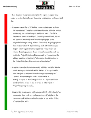 RBG Communiversity                                                                     Page 205 of 212




          1.E.8. You may charge a reasonable fee for copies of or providing
          access to or distributing Project Gutenberg-tm electronic works provided
          that


          - You pay a royalty fee of 20% of the gross profits you derive from
             the use of Project Gutenberg-tm works calculated using the method
             you already use to calculate your applicable taxes. The fee is
             owed to the owner of the Project Gutenberg-tm trademark, but he
             has agreed to donate royalties under this paragraph to the
             Project Gutenberg Literary Archive Foundation. Royalty payments
             must be paid within 60 days following each date on which you
             prepare (or are legally required to prepare) your periodic tax
             returns. Royalty payments should be clearly marked as such and
             sent to the Project Gutenberg Literary Archive Foundation at the
             address specified in Section 4, "Information about donations to
             the Project Gutenberg Literary Archive Foundation."


          - You provide a full refund of any money paid by a user who notifies
             you in writing (or by e-mail) within 30 days of receipt that s/he
             does not agree to the terms of the full Project Gutenberg-tm
             License. You must require such a user to return or
             destroy all copies of the works possessed in a physical medium
             and discontinue all use of and all access to other copies of
             Project Gutenberg-tm works.


          - You provide, in accordance with paragraph 1.F.3, a full refund of any
             money paid for a work or a replacement copy, if a defect in the
             electronic work is discovered and reported to you within 90 days
             of receipt of the work.




          The Black Experience in America                                            Norman Coombs
 