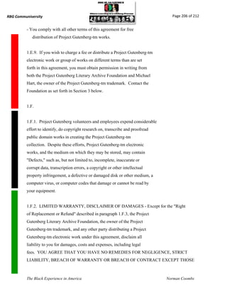 RBG Communiversity                                                                    Page 206 of 212


          - You comply with all other terms of this agreement for free
             distribution of Project Gutenberg-tm works.


          1.E.9. If you wish to charge a fee or distribute a Project Gutenberg-tm
          electronic work or group of works on different terms than are set
          forth in this agreement, you must obtain permission in writing from
          both the Project Gutenberg Literary Archive Foundation and Michael
          Hart, the owner of the Project Gutenberg-tm trademark. Contact the
          Foundation as set forth in Section 3 below.


          1.F.


          1.F.1. Project Gutenberg volunteers and employees expend considerable
          effort to identify, do copyright research on, transcribe and proofread
          public domain works in creating the Project Gutenberg-tm
          collection. Despite these efforts, Project Gutenberg-tm electronic
          works, and the medium on which they may be stored, may contain
          "Defects," such as, but not limited to, incomplete, inaccurate or
          corrupt data, transcription errors, a copyright or other intellectual
          property infringement, a defective or damaged disk or other medium, a
          computer virus, or computer codes that damage or cannot be read by
          your equipment.


          1.F.2. LIMITED WARRANTY, DISCLAIMER OF DAMAGES - Except for the "Right
          of Replacement or Refund" described in paragraph 1.F.3, the Project
          Gutenberg Literary Archive Foundation, the owner of the Project
          Gutenberg-tm trademark, and any other party distributing a Project
          Gutenberg-tm electronic work under this agreement, disclaim all
          liability to you for damages, costs and expenses, including legal
          fees. YOU AGREE THAT YOU HAVE NO REMEDIES FOR NEGLIGENCE, STRICT
          LIABILITY, BREACH OF WARRANTY OR BREACH OF CONTRACT EXCEPT THOSE



          The Black Experience in America                                           Norman Coombs
 