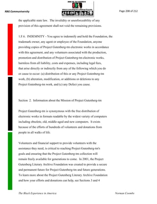 RBG Communiversity                                                                     Page 208 of 212


          the applicable state law. The invalidity or unenforceability of any
          provision of this agreement shall not void the remaining provisions.


          1.F.6. INDEMNITY - You agree to indemnify and hold the Foundation, the
          trademark owner, any agent or employee of the Foundation, anyone
          providing copies of Project Gutenberg-tm electronic works in accordance
          with this agreement, and any volunteers associated with the production,
          promotion and distribution of Project Gutenberg-tm electronic works,
          harmless from all liability, costs and expenses, including legal fees,
          that arise directly or indirectly from any of the following which you do
          or cause to occur: (a) distribution of this or any Project Gutenberg-tm
          work, (b) alteration, modification, or additions or deletions to any
          Project Gutenberg-tm work, and (c) any Defect you cause.




          Section 2. Information about the Mission of Project Gutenberg-tm


          Project Gutenberg-tm is synonymous with the free distribution of
          electronic works in formats readable by the widest variety of computers
          including obsolete, old, middle-aged and new computers. It exists
          because of the efforts of hundreds of volunteers and donations from
          people in all walks of life.


          Volunteers and financial support to provide volunteers with the
          assistance they need, is critical to reaching Project Gutenberg-tm's
          goals and ensuring that the Project Gutenberg-tm collection will
          remain freely available for generations to come. In 2001, the Project
          Gutenberg Literary Archive Foundation was created to provide a secure
          and permanent future for Project Gutenberg-tm and future generations.
          To learn more about the Project Gutenberg Literary Archive Foundation
          and how your efforts and donations can help, see Sections 3 and 4



          The Black Experience in America                                            Norman Coombs
 