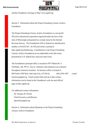 RBG Communiversity                                                                        Page 209 of 212


          and the Foundation web page at http://www.pglaf.org.




          Section 3. Information about the Project Gutenberg Literary Archive
          Foundation


          The Project Gutenberg Literary Archive Foundation is a non profit
          501(c)(3) educational corporation organized under the laws of the
          state of Mississippi and granted tax exempt status by the Internal
          Revenue Service. The Foundation's EIN or federal tax identification
          number is 64-6221541. Its 501(c)(3) letter is posted at
          http://pglaf.org/fundraising. Contributions to the Project Gutenberg
          Literary Archive Foundation are tax deductible to the full extent
          permitted by U.S. federal laws and your state's laws.


          The Foundation's principal office is located at 4557 Melan Dr. S.
          Fairbanks, AK, 99712., but its volunteers and employees are scattered
          throughout numerous locations. Its business office is located at
          809 North 1500 West, Salt Lake City, UT 84116,            (801) 596-1887   , email
          business@pglaf.org. Email contact links and up to date contact
          information can be found at the Foundation's web site and official
          page at http://pglaf.org


          For additional contact information:
             Dr. Gregory B. Newby
             Chief Executive and Director
             gbnewby@pglaf.org


          Section 4. Information about Donations to the Project Gutenberg
          Literary Archive Foundation




          The Black Experience in America                                             Norman Coombs
 
