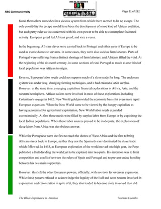 RBG Communiversity                                                                           Page 21 of 212


          found themselves enmeshed in a vicious system from which there seemed to be no escape. The
          only possibility for escape would have been the development of some kind of African coalition,
          but each petty ruler as too concerned with his own power to be able to contemplate federated
          activity. European greed fed African greed, and vice a versa.

          In the beginning, African slaves were carried back to Portugal and other parts of Europe to be
          used as exotic domestic servants. In some cases, they were also used as farm laborers. Parts of
          Portugal were suffering from a distinct shortage of farm laborers, and Africans filled the void. At
          the beginning of the sixteenth century, in some sections of rural Portugal as much as one third of
          local population was African in origin.

          Even so, European labor needs could not support much of a slave trade for long. The enclosure
          system was under way, changing farming techniques, and it had created a labor surplus.
          However, at the same time, emerging capitalism financed explorations in Africa, Asia, and the
          western hemisphere. African sailors were involved in most of these explorations including
          Columbus's voyage in 1492. New World gold provided the economic basis for even more rapid
          European expansion. When the New World came to be viewed by the hungry capitalists as
          having a potential for agricultural exploitation, New World labor needs expanded
          astronomically. At first these needs were filled by surplus labor from Europe or by exploiting the
          local Indian populations. When these labor sources proved to be inadequate, the exploitation of
          slave labor from Africa was the obvious answer.

          While the Portuguese were the first to reach the shores of West Africa and the first to bring
          African slaves back to Europe, neither they nor the Spaniards ever dominated the slave trade
          which followed. In 1493, as European exploration of the world moved into high gear, the Pope
          published a Bull dividing the world yet to be explored into two parts. His intention was to limit
          competition and conflict between the rulers of Spain and Portugal and to prevent undue hostility
          between his two main supporters.

          However, this left the other European powers, officially, with no room for overseas expansion.
          While these powers refused to acknowledge the legality of the Bull and soon became involved in
          exploration and colonization in spite of it, they also tended to become more involved than did



          The Black Experience in America                                                 Norman Coombs
 