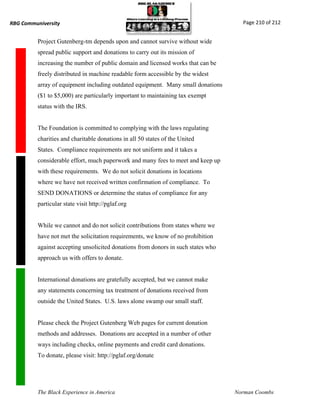 RBG Communiversity                                                                   Page 210 of 212


          Project Gutenberg-tm depends upon and cannot survive without wide
          spread public support and donations to carry out its mission of
          increasing the number of public domain and licensed works that can be
          freely distributed in machine readable form accessible by the widest
          array of equipment including outdated equipment. Many small donations
          ($1 to $5,000) are particularly important to maintaining tax exempt
          status with the IRS.


          The Foundation is committed to complying with the laws regulating
          charities and charitable donations in all 50 states of the United
          States. Compliance requirements are not uniform and it takes a
          considerable effort, much paperwork and many fees to meet and keep up
          with these requirements. We do not solicit donations in locations
          where we have not received written confirmation of compliance. To
          SEND DONATIONS or determine the status of compliance for any
          particular state visit http://pglaf.org


          While we cannot and do not solicit contributions from states where we
          have not met the solicitation requirements, we know of no prohibition
          against accepting unsolicited donations from donors in such states who
          approach us with offers to donate.


          International donations are gratefully accepted, but we cannot make
          any statements concerning tax treatment of donations received from
          outside the United States. U.S. laws alone swamp our small staff.


          Please check the Project Gutenberg Web pages for current donation
          methods and addresses. Donations are accepted in a number of other
          ways including checks, online payments and credit card donations.
          To donate, please visit: http://pglaf.org/donate




          The Black Experience in America                                          Norman Coombs
 