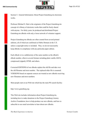 RBG Communiversity                                                                     Page 211 of 212




          Section 5. General Information About Project Gutenberg-tm electronic
          works.


          Professor Michael S. Hart is the originator of the Project Gutenberg-tm
          concept of a library of electronic works that could be freely shared
          with anyone. For thirty years, he produced and distributed Project
          Gutenberg-tm eBooks with only a loose network of volunteer support.


          Project Gutenberg-tm eBooks are often created from several printed
          editions, all of which are confirmed as Public Domain in the U.S.
          unless a copyright notice is included. Thus, we do not necessarily
          keep eBooks in compliance with any particular paper edition.


          Each eBook is in a subdirectory of the same number as the eBook's
          eBook number, often in several formats including plain vanilla ASCII,
          compressed (zipped), HTML and others.


          Corrected EDITIONS of our eBooks replace the old file and take over
          the old filename and etext number. The replaced older file is renamed.
          VERSIONS based on separate sources are treated as new eBooks receiving
          new filenames and etext numbers.


          Most people start at our Web site which has the main PG search facility:


          http://www.gutenberg.org


          This Web site includes information about Project Gutenberg-tm,
          including how to make donations to the Project Gutenberg Literary
          Archive Foundation, how to help produce our new eBooks, and how to
          subscribe to our email newsletter to hear about new eBooks.



          The Black Experience in America                                            Norman Coombs
 
