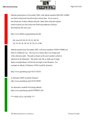 RBG Communiversity                                                                   Page 212 of 212




          EBooks posted prior to November 2003, with eBook numbers BELOW #10000,
          are filed in directories based on their release date. If you want to
          download any of these eBooks directly, rather than using the regular
          search system you may utilize the following addresses and just
          download by the etext year.


          http://www.ibiblio.org/gutenberg/etext06


            (Or /etext 05, 04, 03, 02, 01, 00, 99,
             98, 97, 96, 95, 94, 93, 92, 92, 91 or 90)


          EBooks posted since November 2003, with etext numbers OVER #10000, are
          filed in a different way. The year of a release date is no longer part
          of the directory path. The path is based on the etext number (which is
          identical to the filename). The path to the file is made up of single
          digits corresponding to all but the last digit in the filename. For
          example an eBook of filename 10234 would be found at:


          http://www.gutenberg.org/1/0/2/3/10234


          or filename 24689 would be found at:
          http://www.gutenberg.org/2/4/6/8/24689


          An alternative method of locating eBooks:
          http://www.gutenberg.org/GUTINDEX.ALL


          *** END: FULL LICENSE ***




          The Black Experience in America                                          Norman Coombs
 