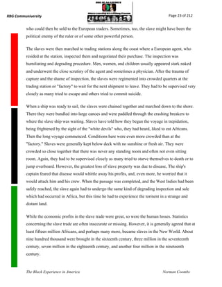 RBG Communiversity                                                                           Page 23 of 212


          who could then be sold to the European traders. Sometimes, too, the slave might have been the
          political enemy of the ruler or of some other powerful person.

          The slaves were then marched to trading stations along the coast where a European agent, who
          resided at the station, inspected them and negotiated their purchase. The inspection was
          humiliating and degrading procedure. Men, women, and children usually appeared stark naked
          and underwent the close scrutiny of the agent and sometimes a physician. After the trauma of
          capture and the shame of inspection, the slaves were regimented into crowded quarters at the
          trading station or "factory" to wait for the next shipment to leave. They had to be supervised very
          closely as many tried to escape and others tried to commit suicide.

          When a ship was ready to sail, the slaves were chained together and marched down to the shore.
          There they were bundled into large canoes and were paddled through the crashing breakers to
          where the slave ship was waiting. Slaves have told how they began the voyage in trepidation,
          being frightened by the sight of the "white devils" who, they had heard, liked to eat Africans.
          Then the long voyage commenced. Conditions here were even more crowded than at the
          "factory." Slaves were generally kept below deck with no sunshine or fresh air. They were
          crowded so close together that there was never any standing room and often not even sitting
          room. Again, they had to be supervised closely as many tried to starve themselves to death or to
          jump overboard. However, the greatest loss of slave property was due to disease, The ship's
          captain feared that disease would whittle away his profits, and, even more, he worried that it
          would attack him and his crew. When the passage was completed, and the West Indies had been
          safely reached, the slave again had to undergo the same kind of degrading inspection and sale
          which had occurred in Africa, but this time he had to experience the torment in a strange and
          distant land.

          While the economic profits in the slave trade were great, so were the human losses. Statistics
          concerning the slave trade are often inaccurate or missing. However, it is generally agreed that at
          least fifteen million Africans, and perhaps many more, became slaves in the New World. About
          nine hundred thousand were brought in the sixteenth century, three million in the seventeenth
          century, seven million in the eighteenth century, and another four million in the nineteenth
          century.



          The Black Experience in America                                                 Norman Coombs
 