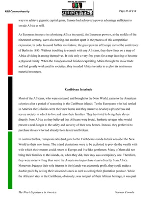 RBG Communiversity                                                                             Page 25 of 212


          ways to achieve gigantic capital gains, Europe had achieved a power advantage sufficient to
          invade Africa at will.

          As European interests in colonizing Africa increased, the European powers, at the middle of the
          nineteenth century, were also tearing one another apart in the process of this competitive
          expansion, In order to avoid further misfortune, the great powers of Europe met at the conference
          of Berlin in 1885. Without troubling to consult with any Africans, they drew lines on a map of
          Africa dividing it among themselves. It took only a very few years for a map drawing to become
          a physical reality. When the Europeans had finished exploiting Africa through the slave trade
          and had greatly weakened its societies, they invaded Africa in order to exploit its nonhuman
          material resources.




                                                 Caribbean Interlude

          Most of the Africans, who were enslaved and brought to the New World, came to the American
          colonies after a period of seasoning in the Caribbean islands. To the Europeans who had settled
          in America the Colonies were their new home and they strove to develop a prosperous and
          secure society in which to live and raise their families. They hesitated to bring their slaves
          directly from Africa as they believed that Africans were brutal, barbaric savages who would
          present a real danger to the safety and security of their new homes. Instead, they preferred to
          purchase slaves who had already been tested and broken.

          In contrast to this, Europeans who had gone to the Caribbean islands did not consider the New
          World as their new home. The island plantations were to be exploited to provide the wealth with
          with which their owners could return to Europe and live like gentlemen. Many of them did not
          bring their families to the islands, or, when they did, their stay was a temporary one. Therefore,
          they were more willing than were the Americans to purchase slaves directly from Africa.
          Moreover, because their sole interest in the islands was economic profit, they could make a
          double profit by selling their seasoned slaves as well as selling their plantation produce. While
          the Africans' stay in the Caribbean, obviously, was not part of their African heritage, it was part




          The Black Experience in America                                                  Norman Coombs
 