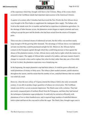RBG Communiversity                                                                           Page 26 of 212


          of the experience which they brought with them to the Colonies. Many of the events which
          occurred in the Caribbean islands had important repercussions in the American Colonies.

          A quarter of a century after Columbus had discovered the New World, the first African slaves
          were brought to the West Indies to supplement the inadequate labor supply. The Indians who
          lived on the islands were few in number and had had no experience in plantation agriculture. As
          the shortage of labor became severe, the plantation owners began to import criminals and were
          willing to accept the poor and the drunks who had been seized from the streets of European
          ports.

          There was also a continual stream of indentured servants, but this influx was nowhere nearly
          large enough to fill the growing labor demands. The advantage of African slaves over indentured
          servants was that they could be purchased outright for life. Moreover, the Africans had no
          contacts in the European capitals through which they could bring pressure to bear against the
          abuses of the plantation masters. In fact, African slaves really had no rights which the master was
          obliged to respect. The supply of African labor seemed to be endless, and many masters found it
          cheaper to overwork a slave and to replace him when he died, rather than take care of him while
          he lived. In short, the plantation experience was a brutalizing one.

          In the beginning, the major plantation crop had been tobacco, It could be grown efficiently on
          small plantations of twenty or thirty acres. The tobacco plant needed constant, careful attention
          throughout the season, and this meant that the number of raw, unskilled laborers that was needed
          was relatively small.

          However, when the new colony of Virginia entered the tobacco field in the early seventeenth
          century, it was able to produce larger quantities of tobacco at a lower price. The Caribbean
          islands were hit by a severe economic depression. The Dutch came with a solution. They had
          previously conquered parts of northern Brazil from the Portuguese, and there they had learned
          the techniques of plantation sugar production. It could only be carried on efficiently with
          plantations of two or three hundred acres, and it required large numbers of unskilled laborers
          both to plant and harvest the crop and to refine the sugar. The Dutch, then, brought sugar cane to




          The Black Experience in America                                                 Norman Coombs
 