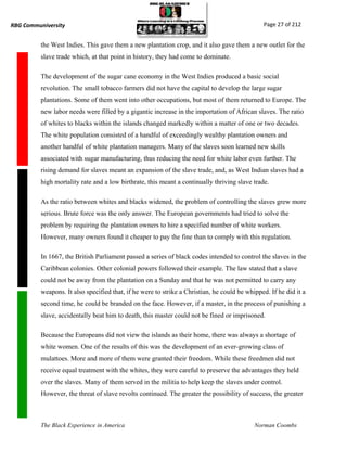 RBG Communiversity                                                                             Page 27 of 212


          the West Indies. This gave them a new plantation crop, and it also gave them a new outlet for the
          slave trade which, at that point in history, they had come to dominate.

          The development of the sugar cane economy in the West Indies produced a basic social
          revolution. The small tobacco farmers did not have the capital to develop the large sugar
          plantations. Some of them went into other occupations, but most of them returned to Europe. The
          new labor needs were filled by a gigantic increase in the importation of African slaves. The ratio
          of whites to blacks within the islands changed markedly within a matter of one or two decades.
          The white population consisted of a handful of exceedingly wealthy plantation owners and
          another handful of white plantation managers. Many of the slaves soon learned new skills
          associated with sugar manufacturing, thus reducing the need for white labor even further. The
          rising demand for slaves meant an expansion of the slave trade, and, as West Indian slaves had a
          high mortality rate and a low birthrate, this meant a continually thriving slave trade.

          As the ratio between whites and blacks widened, the problem of controlling the slaves grew more
          serious. Brute force was the only answer. The European governments had tried to solve the
          problem by requiring the plantation owners to hire a specified number of white workers.
          However, many owners found it cheaper to pay the fine than to comply with this regulation.

          In 1667, the British Parliament passed a series of black codes intended to control the slaves in the
          Caribbean colonies. Other colonial powers followed their example. The law stated that a slave
          could not be away from the plantation on a Sunday and that he was not permitted to carry any
          weapons. It also specified that, if he were to strike a Christian, he could be whipped. If he did it a
          second time, he could be branded on the face. However, if a master, in the process of punishing a
          slave, accidentally beat him to death, this master could not be fined or imprisoned.

          Because the Europeans did not view the islands as their home, there was always a shortage of
          white women. One of the results of this was the development of an ever-growing class of
          mulattoes. More and more of them were granted their freedom. While these freedmen did not
          receive equal treatment with the whites, they were careful to preserve the advantages they held
          over the slaves. Many of them served in the militia to help keep the slaves under control.
          However, the threat of slave revolts continued. The greater the possibility of success, the greater



          The Black Experience in America                                                   Norman Coombs
 