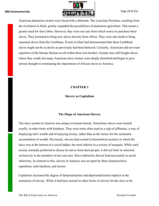 RBG Communiversity                                                                              Page 29 of 212


          American plantation owners were faced with a dilemma. The Louisiana Purchase, resulting from
          the revolution in Haiti, greatly expanded the possibilities of plantation agriculture. This meant a
          greater need for slave labor. However, they were not sure from which source to purchase these
          slaves. They hesitated to bring new slaves directly from Africa. They were also loath to bring
          seasoned slaves from the Caribbean. Events in Haiti had demonstrated that these Caribbean
          slaves might not be as docile as previously had been believed. Certainly, Americans did not want
          repetition of the bloody Haitian revolt within their own borders. Greedy men still bought slaves
          where they could, but many American slave owners were deeply disturbed and began to give
          serious thought to terminating the importation of African slaves to America.




                                                      CHAPTER 3

                                                 Slavery as Capitalism




                                            The Shape of American Slavery

          The slave system in America was unique in human history. Sometimes slaves were treated
          cruelly; at other times with kindness. They were more often used as a sign of affluence, a way of
          displaying one's wealth and of enjoying luxury, rather than as the means for the systematic
          accumulation of wealth. Previously, slavery had existed in hierarchical societies in which the
          slave was at the bottom of a social ladder, the most inferior in a society of unequals. While each
          society normally preferred to choose its slaves from alien people, it did not limit its selection
          exclusively to the members of any one race. Slave inferiority did not lead necessarily to racial
          inferiority. In contrast to this, slavery in America was set apart by three characteristics:
          capitalism, individualism, and racism.

          Capitalism increased the degree of dehumanization and depersonalization implicit in the
          institution of slavery. While it had been normal in other forms of slavery for the slave to be



          The Black Experience in America                                                   Norman Coombs
 