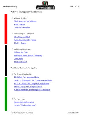 RBG Communiversity                                                  Page 3 of 212


          Part Two. Emancipation without Freedom


           5. A Nation Divided
              Black Moderates and Militants
              White Liberals
              Growth of Extremism


           6. From Slavery to Segregation
              Blue, Gray, and Black
              Reconstruction and Its Failure
              The New Racism


           7. Racism and Democracy
              Fighting Jim Crow
              Making the World Safe for Democracy
              Urban Riots
              The Klan Revival


          Part Three. The Search For Equality


           8. The Crisis of Leadership
              The Debate Over Means and Ends
              Booker T. Washington: The Trumpet of Conciliation
              W. E. B. DuBois: The Trumpet of Confrontation
              Marcus Garvey: The Trumpet of Pride
              A. Philip Randolph: The Trumpet of Mobilization




           9. The New Negro
              Immigration and Migration
              Harlem: "The Promised Land"



          The Black Experience in America                         Norman Coombs
 