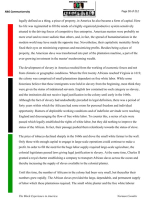 RBG Communiversity                                                                              Page 30 of 212


          legally defined as a thing, a piece of property, in America he also became a form of capital. Here
          his life was regimented to fill the needs of a highly organized productive system sensitively
          attuned to the driving forces of competitive free enterprise. American masters were probably no
          more cruel and no more sadistic than others, and, in fact, the spread of humanitarianism in the
          modern world may have made the opposite true. Nevertheless, their capitalistic mentality firmly
          fixed their eyes on minimizing expenses and maximizing profits. Besides being a piece of
          property, the American slave was transformed into part of the plantation machine, a part of the
          ever-growing investment in the master' mushrooming wealth.

          The development of slavery in America resulted from the working of economic forces and not
          from climatic or geographic conditions. When the first twenty Africans reached Virginia in 1619,
          the colony was comprised of small plantations dependent on free white labor. While some
          historians believe that these immigrants were held in slavery from the beginning, most think they
          were given the status of indentured servants. English law contained no such category as slavery,
          and the institution did not receive legal justification in the colony until early in the 1660s.
          Although the fact of slavery had undoubtedly preceded its legal definition, there was a period of
          forty years within which the Africans had some room for personal freedom and individual
          opportunity. Rumors of deplorable working conditions and of indefinite servitude were reaching
          England and discouraging the flow of free white labor. To counter this, a series of acts were
          passed which legally established the rights of white labor, but they did nothing to improve the
          status of the African. In fact, their passage pushed them relentlessly towards the status of slave.

          The price of tobacco declined sharply in the 1660s and drove the small white farmer to the wall.
          Only those with enough capital to engage in large-scale operations could continue to make a
          profit. In order to fill the need for the huge labor supply required large-scale agriculture, the
          colonial legislature passed laws giving legal justification to slavery. At the same time, Charles II
          granted a royal charter establishing a company to transport African slaves across the ocean and
          thereby increasing the supply of slaves available to the colonial planter.

          Until this time, the number of Africans in the colony had been very small, but thereafter their
          numbers grew rapidly. The African slaves provided the large, dependable, and permanent supply
          of labor which these plantations required. The small white planter and the free white laborer



          The Black Experience in America                                                    Norman Coombs
 