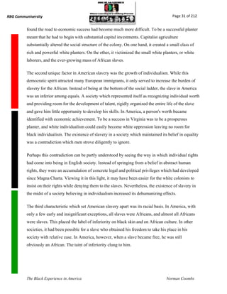 RBG Communiversity                                                                             Page 31 of 212


          found the road to economic success had become much more difficult. To be a successful planter
          meant that he had to begin with substantial capital investments. Capitalist agriculture
          substantially altered the social structure of the colony. On one hand, it created a small class of
          rich and powerful white planters. On the other, it victimized the small white planters, or white
          laborers, and the ever-growing mass of African slaves.

          The second unique factor in American slavery was the growth of individualism. While this
          democratic spirit attracted many European immigrants, it only served to increase the burden of
          slavery for the African. Instead of being at the bottom of the social ladder, the slave in America
          was an inferior among equals. A society which represented itself as recognizing individual worth
          and providing room for the development of talent, rigidly organized the entire life of the slave
          and gave him little opportunity to develop his skills. In America, a person's worth became
          identified with economic achievement. To be a success in Virginia was to be a prosperous
          planter, and white individualism could easily become white oppression leaving no room for
          black individualism. The existence of slavery in a society which maintained its belief in equality
          was a contradiction which men strove diligently to ignore.

          Perhaps this contradiction can be partly understood by seeing the way in which individual rights
          had come into being in English society. Instead of springing from a belief in abstract human
          rights, they were an accumulation of concrete legal and political privileges which had developed
          since Magna Charta. Viewing it in this light, it may have been easier for the white colonists to
          insist on their rights while denying them to the slaves. Nevertheless, the existence of slavery in
          the midst of a society believing in individualism increased its dehumanizing effects.

          The third characteristic which set American slavery apart was its racial basis. In America, with
          only a few early and insignificant exceptions, all slaves were Africans, and almost all Africans
          were slaves. This placed the label of inferiority on black skin and on African culture. In other
          societies, it had been possible for a slave who obtained his freedom to take his place in his
          society with relative ease. In America, however, when a slave became free, he was still
          obviously an African. The taint of inferiority clung to him.




          The Black Experience in America                                                  Norman Coombs
 