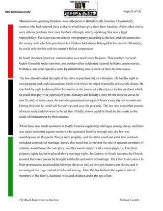 RBG Communiversity                                                                            Page 35 of 212


          Manumission--granting freedom--was infrequent in British North America. Occasionally,
          masters who had fathered slave children would later give them their freedom. A few other slaves
          were able to purchase their own freedom although, strictly speaking, this was a legal
          impossibility. The slave was not able to own property according to the law, and this meant that
          the money with which he purchased his freedom had always belonged to his master. Obviously,
          he could only do this with his master's fullest cooperation.

          In South America, however, manumission was much more frequent. This practice received
          highly favorable social sanction, and masters often celebrated national holidays, anniversaries,
          birthdays, and other special events by manumitting one or more of their favorite slaves.

          The law also defended the right of the slave to purchase his own freedom. He had the right to
          own property and could accumulate funds with which he might eventually achieve his dream. He
          also had the right to demand that his master or the courts set a fixed price for his purchase which
          he could then pay over a period of years. Sundays and holidays were for the slave to use as he
          saw fit, and, in some cases, he was also guaranteed a couple of hours every day for his own use.
          During this time he could sell his services and save the proceeds. The law also stated that parents
          of ten or more children were to be set free. Finally, slaves could be freed by the courts as the
          result of mistreatment by their masters.

          While there was much sentiment in North America supporting marriages among slaves, and there
          was much animosity against masters who separated families through sale, the law was
          unambiguous on this point. Slaves were property, and therefore could not enter into contracts
          including contracts of marriage. Jurists also noted that to prevent the sale of separate members of
          a family would lower the sale price, and this was to tamper with a man's property. Therefore,
          property rights had to be placed above marriage rights. In contrast, in South America the Church
          insisted that slave unions be brought within the sacrament of marriage. The Church also strove to
          limit promiscuous relationships between slaves as well as between masters and slaves, and it
          encouraged marriage instead of informal mating. Also, the law forbade the separate sale of
          members of the family, husband, wife, and children under the age of ten.




          The Black Experience in America                                                  Norman Coombs
 