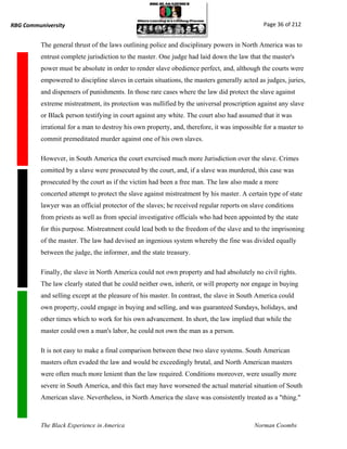 RBG Communiversity                                                                            Page 36 of 212


          The general thrust of the laws outlining police and disciplinary powers in North America was to
          entrust complete jurisdiction to the master. One judge had laid down the law that the master's
          power must be absolute in order to render slave obedience perfect, and, although the courts were
          empowered to discipline slaves in certain situations, the masters generally acted as judges, juries,
          and dispensers of punishments. In those rare cases where the law did protect the slave against
          extreme mistreatment, its protection was nullified by the universal proscription against any slave
          or Black person testifying in court against any white. The court also had assumed that it was
          irrational for a man to destroy his own property, and, therefore, it was impossible for a master to
          commit premeditated murder against one of his own slaves.

          However, in South America the court exercised much more Jurisdiction over the slave. Crimes
          comitted by a slave were prosecuted by the court, and, if a slave was murdered, this case was
          prosecuted by the court as if the victim had been a free man. The law also made a more
          concerted attempt to protect the slave against mistreatment by his master. A certain type of state
          lawyer was an official protector of the slaves; he received regular reports on slave conditions
          from priests as well as from special investigative officials who had been appointed by the state
          for this purpose. Mistreatment could lead both to the freedom of the slave and to the imprisoning
          of the master. The law had devised an ingenious system whereby the fine was divided equally
          between the judge, the informer, and the state treasury.

          Finally, the slave in North America could not own property and had absolutely no civil rights.
          The law clearly stated that he could neither own, inherit, or will property nor engage in buying
          and selling except at the pleasure of his master. In contrast, the slave in South America could
          own property, could engage in buying and selling, and was guaranteed Sundays, holidays, and
          other times which to work for his own advancement. In short, the law implied that while the
          master could own a man's labor, he could not own the man as a person.

          It is not easy to make a final comparison between these two slave systems. South American
          masters often evaded the law and would be exceedingly brutal, and North American masters
          were often much more lenient than the law required. Conditions moreover, were usually more
          severe in South America, and this fact may have worsened the actual material situation of South
          American slave. Nevertheless, in North America the slave was consistently treated as a "thing."



          The Black Experience in America                                                 Norman Coombs
 