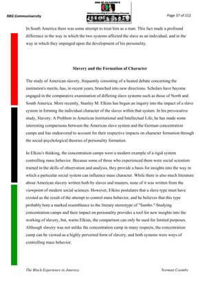 RBG Communiversity                                                                             Page 37 of 212


          In South America there was some attempt to treat him as a man. This fact made a profound
          difference in the way in which the two systems affected the slave as an individual, and in the
          way in which they impinged upon the development of his personality.




                                       Slavery and the Formation of Character

          The study of American slavery, frequently consisting of a heated debate concerning the
          institution's merits, has, in recent years, branched into new directions. Scholars have become
          engaged in the comparative examination of differing slave systems such as those of North and
          South America. More recently, Stanley M. Elkins has begun an inquiry into the impact of a slave
          system in forming the individual character of the slaves within that system. In his provocative
          study, Slavery: A Problem in American Institutional and Intellectual Life, he has made some
          interesting comparisons between the American slave system and the German concentration
          camps and has endeavored to account for their respective impacts on character formation through
          the social-psychological theories of personality formation.

          In Elkins's thinking, the concentration camps were a modern example of a rigid system
          controlling mass behavior. Because some of those who experienced them were social scientists
          trained in the skills of observation and analysis, they provide a basis for insights into the way in
          which a particular social system can influence mass character. While there is also much literature
          about American slavery written both by slaves and masters, none of it was written from the
          viewpoint of modern social sciences. However, Elkins postulates that a slave type must have
          existed as the result of the attempt to control mass behavior, and he believes that this type
          probably bore a marked resemblance to the literary stereotype of "Sambo." Studying
          concentration camps and their impact on personality provides a tool for new insights into the
          working of slavery, but, warns Elkins, the comparison can only be used for limited purposes.
          Although slavery was not unlike the concentration camp in many respects, the concentration
          camp can be viewed as a highly perverted form of slavery, and both systems were ways of
          controlling mass behavior.




          The Black Experience in America                                                   Norman Coombs
 