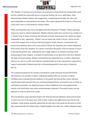 RBG Communiversity                                                                             Page 38 of 212


          The "Sambo" of American slave literature was portrayed as being docile but irresponsible, loyal
          but lazy, humble but chronically given to lying and stealing. He was a child figure, often
          demonstrating infantile silliness and exaggeration, exasperating but lovable and, above all,
          utterly dependent on and attached to his master. The master explained this behavior as the result
          of the slave's race or of his primitive African culture.

          While assuming that many slaves did approximate the character of "Sambo," Elkins absolutely
          rejects any racial or cultural explanation. Modern African studies have not led to any evidence of
          a "Sambo" type in Africa. Similarly, the literature of South America does not contain any figure
          comparable to him. Apparently, "Sambo" was not merely the result of slavery, but he was the
          result of the unique form of slavery which developed in North America. Unrestricted in his
          powers by institutions such as the crown and the Church, the American slave master had gained
          total control of his slave property. In a desire to maximize the profits of his investment, he strove
          to develop the perfect slave. Although the slave might endeavor to conform externally while
          maintaining his inner integrity, eventually his performance as an ideal slave must have affected
          the shape of his personality. Modern existentialism has argued that how we behave determines
          what we are, and it is in this sense that the controlled behavior in the concentration camp and its
          impact on personality formation provide an illuminating parallel to the study of American
          slavery.

          The experienced gained in the German concentration camps during the Second World War
          showed that it was possible to induce widespread infantile behavior in masses of adults.
          Childlike action extended beyond obedience to the guards and showed that a basic character
          transformation had occurred. Previous social-psychological theory stressed the ways in which an
          individual's personality was shaped during his earliest childhood years and emphasized the
          tenacity with which these early traits resisted attempt at alteration. Personality theory was not
          adequate to what occurred in the camps.

          The concentration camp experience began with what has become labeled as shock procurement.
          As terror was one of the many tools of the system, surprise late-night arrests were the favorite
          technique. Camp inmates generally agreed that the train ride to the camp was the point at which
          they experienced the first brutal torture. Herded together into cattle cars, without adequate space,



          The Black Experience in America                                                  Norman Coombs
 