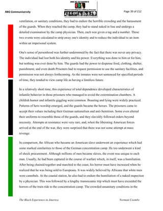 RBG Communiversity                                                                            Page 39 of 212


          ventilation, or sanitary conditions, they had to endure the horrible crowding and the harassment
          of the guards. When they reached the camp, they had to stand naked in line and undergo a
          detailed examination by the camp physician. Then, each was given a tag and a number. These
          two events were calculated to strip away one's identity and to reduce the individual to an item
          within an impersonal system.

          One's sense of personhood was further undermined by the fact that there was never any privacy.
          The individual had lost both his identity and his power. Everything was done to him or for him,
          but nothing was ever done by him. The guards had the power to dispense food, clothing, shelter,
          punishment, and even death Prisoners had to request permission to use the sanitary facilities, and
          permission was not always forthcoming. As the inmates were not sentenced for specified periods
          of time, they tended to view camp life as having a limitless future.

          In a relatively short time, this experience of total dependence developed characteristics of
          infantile behavior in those prisoners who managed to avoid the extermination chambers. A
          childish humor and infantile giggling were common. Boasting and lying were widely practiced.
          Patterns of hero worship emerged, and the guards became the heroes. The prisoners came to
          accept their values including their German nationalism and anti-Semitism. Some even altered
          their uniforms to resemble those of the guards, and they slavishly followed orders beyond
          necessity. Attempts at resistance were very rare, and, when the liberating American forces
          arrived at the end of the war, they were surprised that there was not some attempt at mass
          revenge.

          In comparison, the African who became an American slave underwent an experience which had
          some marked similarities to those of the German concentration camp. He too underwent a kind
          of shock procurement. Although millions of men became slaves, the event was unique to each
          man. Usually, he had been captured in the course of warfare which, in itself, was a humiliation.
          After being chained together and marched to the coast, his horror must have increased when he
          realized that he was being sold to Europeans. It was widely believed by Africans that white men
          were cannibals. At the coastal station, he also had to endure the humiliation of a naked inspection
          by a physician. This was followed by a lengthy transoceanic trip which must have exceeded the
          horrors of the train ride to the concentration camp. The crowded unsanitary conditions in the



          The Black Experience in America                                                 Norman Coombs
 