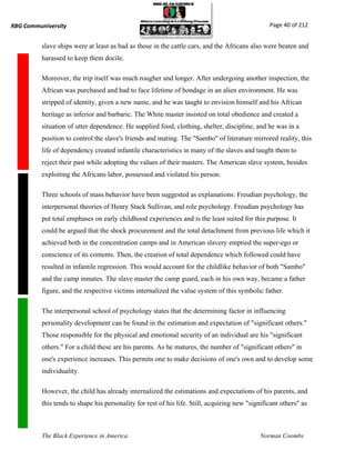 RBG Communiversity                                                                               Page 40 of 212


          slave ships were at least as bad as those in the cattle cars, and the Africans also were beaten and
          harassed to keep them docile.

          Moreover, the trip itself was much rougher and longer. After undergoing another inspection, the
          African was purchased and had to face lifetime of bondage in an alien environment. He was
          stripped of identity, given a new name, and he was taught to envision himself and his African
          heritage as inferior and barbaric. The White master insisted on total obedience and created a
          situation of utter dependence. He supplied food, clothing, shelter, discipline, and he was in a
          position to control the slave's friends and mating. The "Sambo" of literature mirrored reality, this
          life of dependency created infantile characteristics in many of the slaves and taught them to
          reject their past while adopting the values of their masters. The American slave system, besides
          exploiting the Africans labor, possessed and violated his person.

          Three schools of mass behavior have been suggested as explanations: Freudian psychology, the
          interpersonal theories of Henry Stack Sullivan, and role psychology. Freudian psychology has
          put total emphases on early childhood experiences and is the least suited for this purpose. It
          could be argued that the shock procurement and the total detachment from previous life which it
          achieved both in the concentration camps and in American slavery emptied the super-ego or
          conscience of its contents. Then, the creation of total dependence which followed could have
          resulted in infantile regression. This would account for the childlike behavior of both "Sambo"
          and the camp inmates. The slave master the camp guard, each in his own way, became a father
          figure, and the respective victims internalized the value system of this symbolic father.

          The interpersonal school of psychology states that the determining factor in influencing
          personality development can be found in the estimation and expectation of "significant others."
          Those responsible for the physical and emotional security of an individual are his "significant
          others." For a child these are his parents. As he matures, the number of "significant others" in
          one's experience increases. This permits one to make decisions of one's own and to develop some
          individuality.

          However, the child has already internalized the estimations and expectations of his parents, and
          this tends to shape his personality for rest of his life. Still, acquiring new "significant others" as



          The Black Experience in America                                                     Norman Coombs
 