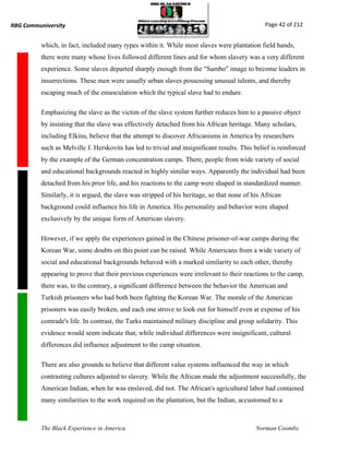 RBG Communiversity                                                                              Page 42 of 212


          which, in fact, included many types within it. While most slaves were plantation field hands,
          there were many whose lives followed different lines and for whom slavery was a very different
          experience. Some slaves departed sharply enough from the "Sambo" image to become leaders in
          insurrections. These men were usually urban slaves possessing unusual talents, and thereby
          escaping much of the emasculation which the typical slave had to endure.

          Emphasizing the slave as the victim of the slave system further reduces him to a passive object
          by insisting that the slave was effectively detached from his African heritage. Many scholars,
          including Elkins, believe that the attempt to discover Africanisms in America by researchers
          such as Melville J. Herskovits has led to trivial and insignificant results. This belief is reinforced
          by the example of the German concentration camps. There, people from wide variety of social
          and educational backgrounds reacted in highly similar ways. Apparently the individual had been
          detached from his prior life, and his reactions to the camp were shaped in standardized manner.
          Similarly, it is argued, the slave was stripped of his heritage, so that none of his African
          background could influence his life in America. His personality and behavior were shaped
          exclusively by the unique form of American slavery.

          However, if we apply the experiences gained in the Chinese prisoner-of-war camps during the
          Korean War, some doubts on this point can be raised. While Americans from a wide variety of
          social and educational backgrounds behaved with a marked similarity to each other, thereby
          appearing to prove that their previous experiences were irrelevant to their reactions to the camp,
          there was, to the contrary, a significant difference between the behavior the American and
          Turkish prisoners who had both been fighting the Korean War. The morale of the American
          prisoners was easily broken, and each one strove to look out for himself even at expense of his
          comrade's life. In contrast, the Turks maintained military discipline and group solidarity. This
          evidence would seem indicate that, while individual differences were insignificant, cultural
          differences did influence adjustment to the camp situation.

          There are also grounds to believe that different value systems influenced the way in which
          contrasting cultures adjusted to slavery. While the African made the adjustment successfully, the
          American Indian, when he was enslaved, did not. The African's agricultural labor had contained
          many similarities to the work required on the plantation, but the Indian, accustomed to a



          The Black Experience in America                                                   Norman Coombs
 