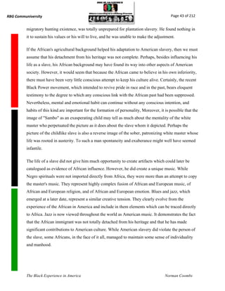 RBG Communiversity                                                                             Page 43 of 212


          migratory hunting existence, was totally unprepared for plantation slavery. He found nothing in
          it to sustain his values or his will to live, and he was unable to make the adjustment.

          If the African's agricultural background helped his adaptation to American slavery, then we must
          assume that his detachment from his heritage was not complete. Perhaps, besides influencing his
          life as a slave, his African background may have found its way into other aspects of American
          society. However, it would seem that because the African came to believe in his own inferiority,
          there must have been very little conscious attempt to keep his culture alive. Certainly, the recent
          Black Power movement, which intended to revive pride in race and in the past, bears eloquent
          testimony to the degree to which any conscious link with the African past had been suppressed.
          Nevertheless, mental and emotional habit can continue without any conscious intention, and
          habits of this kind are important for the formation of personality, Moreover, it is possible that the
          image of "Sambo" as an exasperating child may tell as much about the mentality of the white
          master who perpetuated the picture as it does about the slave whom it depicted. Perhaps the
          picture of the childlike slave is also a reverse image of the sober, patronizing white master whose
          life was rooted in austerity. To such a man spontaneity and exuberance might well have seemed
          infantile.

          The life of a slave did not give him much opportunity to create artifacts which could later be
          catalogued as evidence of African influence. However, he did create a unique music. While
          Negro spirituals were not imported directly from Africa, they were more than an attempt to copy
          the master's music. They represent highly complex fusion of African and European music, of
          African and European religion, and of African and European emotion. Blues and jazz, which
          emerged at a later date, represent a similar creative tension. They clearly evolve from the
          experience of the African in America and include in them elements which can be traced directly
          to Africa. Jazz is now viewed throughout the world as American music. It demonstrates the fact
          that the African immigrant was not totally detached from his heritage and that he has made
          significant contributions to American culture. While American slavery did violate the person of
          the slave, some Africans, in the face of it all, managed to maintain some sense of individuality
          and manhood.




          The Black Experience in America                                                  Norman Coombs
 