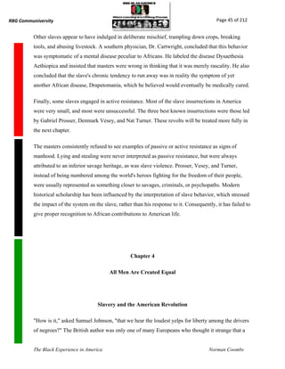RBG Communiversity                                                                             Page 45 of 212


          Other slaves appear to have indulged in deliberate mischief, trampling down crops, breaking
          tools, and abusing livestock. A southern physician, Dr. Cartwright, concluded that this behavior
          was symptomatic of a mental disease peculiar to Africans. He labeled the disease Dysaethesia
          Aethiopica and insisted that masters were wrong in thinking that it was merely rascality. He also
          concluded that the slave's chronic tendency to run away was in reality the symptom of yet
          another African disease, Drapetomania, which he believed would eventually be medically cured.

          Finally, some slaves engaged in active resistance. Most of the slave insurrections in America
          were very small, and most were unsuccessful. The three best known insurrections were those led
          by Gabriel Prosser, Denmark Vesey, and Nat Turner. These revolts will be treated more fully in
          the next chapter.

          The masters consistently refused to see examples of passive or active resistance as signs of
          manhood. Lying and stealing were never interpreted as passive resistance, but were always
          attributed to an inferior savage heritage, as was slave violence. Prosser, Vesey, and Turner,
          instead of being numbered among the world's heroes fighting for the freedom of their people,
          were usually represented as something closer to savages, criminals, or psychopaths. Modern
          historical scholarship has been influenced by the interpretation of slave behavior, which stressed
          the impact of the system on the slave, rather than his response to it. Consequently, it has failed to
          give proper recognition to African contributions to American life.




                                                       Chapter 4

                                             All Men Are Created Equal




                                       Slavery and the American Revolution

          "How is it," asked Samuel Johnson, "that we hear the loudest yelps for liberty among the drivers
          of negroes?" The British author was only one of many Europeans who thought it strange that a


          The Black Experience in America                                                  Norman Coombs
 