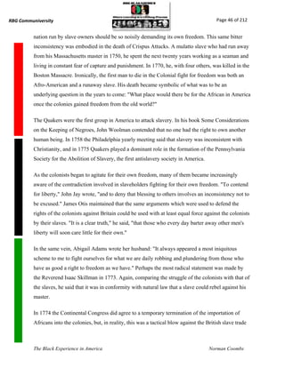 RBG Communiversity                                                                              Page 46 of 212


          nation run by slave owners should be so noisily demanding its own freedom. This same bitter
          inconsistency was embodied in the death of Crispus Attucks. A mulatto slave who had run away
          from his Massachusetts master in 1750, he spent the next twenty years working as a seaman and
          living in constant fear of capture and punishment. In 1770, he, with four others, was killed in the
          Boston Massacre. Ironically, the first man to die in the Colonial fight for freedom was both an
          Afro-American and a runaway slave. His death became symbolic of what was to be an
          underlying question in the years to come: "What place would there be for the African in America
          once the colonies gained freedom from the old world?"

          The Quakers were the first group in America to attack slavery. In his book Some Considerations
          on the Keeping of Negroes, John Woolman contended that no one had the right to own another
          human being. In 1758 the Philadelphia yearly meeting said that slavery was inconsistent with
          Christianity, and in 1775 Quakers played a dominant role in the formation of the Pennsylvania
          Society for the Abolition of Slavery, the first antislavery society in America.

          As the colonists began to agitate for their own freedom, many of them became increasingly
          aware of the contradiction involved in slaveholders fighting for their own freedom. "To contend
          for liberty," John Jay wrote, "and to deny that blessing to others involves an inconsistency not to
          be excused." James Otis maintained that the same arguments which were used to defend the
          rights of the colonists against Britain could be used with at least equal force against the colonists
          by their slaves. "It is a clear truth," he said, "that those who every day barter away other men's
          liberty will soon care little for their own."

          In the same vein, Abigail Adams wrote her husband: "It always appeared a most iniquitous
          scheme to me to fight ourselves for what we are daily robbing and plundering from those who
          have as good a right to freedom as we have." Perhaps the most radical statement was made by
          the Reverend Isaac Skillman in 1773. Again, comparing the struggle of the colonists with that of
          the slaves, he said that it was in conformity with natural law that a slave could rebel against his
          master.

          In 1774 the Continental Congress did agree to a temporary termination of the importation of
          Africans into the colonies, but, in reality, this was a tactical blow against the British slave trade



          The Black Experience in America                                                    Norman Coombs
 