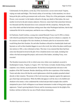 RBG Communiversity                                                                            Page 51 of 212


          Unfortunately for the plotters, on the day of the insurrection a severe storm struck Virginia,
          wiping out roads and bridges. This forced a delay of several days. In the meantime, two slaves
          betrayed the plot, and the government took swift action. Thirty-five of the participants, including
          Prosser, were executed. As the leaders refused to divulge any details of their plans, the exact
          number involved in the plot remains unknown. However, rumor had it that somewhere between
          two thousand and fifty thousand slaves were connected with the conspiracy. During the trials,
          one of the rebels said that he had done nothing more than what Washington had done, that he had
          ventured his life for his countrymen, and that he was a willing sacrifice.

          In Charleston, South Carolina, a young slave named Denmark Vesey won $1,500 in a lottery
          with which he purchased his freedom. During the following years he worked as a carpenter. In
          his concern over the plight of his slave brethren, he formed a plan for an insurrection which
          would bring them their freedom. He and other freedmen collected two hundred pike heads and
          bayonets as well as three hundred daggers to use in the revolt, but, before the plans could be put
          into motion in 1882, a slave informed on them. This time it was rumored that there had been
          some nine thousand involved in the plot. Over a hundred arrests were made, including four
          whites who had encouraged the project, and several of the leaders, including Vesey, were
          executed.

          The bloodiest insurrection of all, in which some sixty whites were murdered, occurred in
          Southampton County, Virginia, in August, 1831. Nat Turner, its leader, besides being a skilled
          carpenter, was a literate, mystical preacher. He had discovered particular relevance in the
          prophets of the Old Testament. Besides identifying with the slave experience of the Israelites,
          Turner and other slaves felt that the social righteousness which the prophets preached related
          directly to their situation. The picture of the Lord exercising vengeance against the oppressors
          gave them hope and inspiration. While the Bible did appear to tell the slave to be faithful and
          obedient to his master, it also condemned the wicked and provided examples that could be
          interpreted to prove God's willingness to use human instruments in order to bring justice against
          oppressors. Turner's growing hatred of slavery and his increasing concern for the plight of his
          brothers, led him to believe he was one of God's chosen instruments.




          The Black Experience in America                                                 Norman Coombs
 