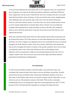 RBG Communiversity                                                                           Page 52 of 212


          As his conviction deepened, the solar eclipse early in 1831 appeared to him to be a sign that the
          day of vengeance was at hand. In the following months he collected a small band of followers,
          and in August they went into action. Unlike Prosser and Vesey, he began with only a very small
          band which lessened his chance of betrayal. As they moved from farm to farm, slaughtering the
          white inhabitants, they were joined by many of the slaves who were freed in the process.
          However, word of the massacre spread. At one farm, they were met by armed resistance. Slaves
          as well as masters fought fiercely to stop the attack. Some of Turner's men were killed and
          wounded, and the planned drive towards Jerusalem was thrown off stride. This enabled the
          militia to arrive and break up the attack. In due time Turner and several of his followers were
          captured and executed.

          White men in both the South and the North saw little similarity between these insurrections and
          the American Revolution. The Turner massacre was universally depicted as the work of savages
          and brutes, not of men. Vigilance was tightened, and new laws controlling the slaves were passed
          throughout the South. Both the violence of the slaves and the verbal abuse of the abolitionists
          only served to strengthen the South in its defense of the peculiar institution. Slaves who revolted
          were depicted as beasts who could not be freed because they would endanger society.
          Submissive slaves were pictured as children in need of paternal protection from the evils of a
          complex, modern world. They were never seen as men whose rights and liberties had been
          proclaimed in the Declaration of Independence.




                                                  Growing Racism

          As Afro-American freedmen sought to claim their rights as men and citizens, they were
          confronted with constant resistance from whites who were unwilling to accept them. Actually,
          pressure from the mass of Northern white workers had contributed to abolition of slavery in
          those states. In the Northern states slavery was forced to compete with free white labor in a way
          which was not true of the plantation economy of the South. White workers continually
          complained that slavery was keeping their wages down and unemployment up, and in 1737 the
          governor of New York had asked the Legislature to investigate the charges that slave



          The Black Experience in America                                                 Norman Coombs
 