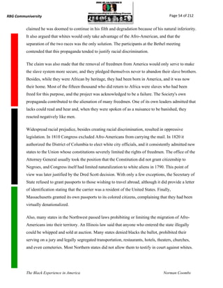 RBG Communiversity                                                                               Page 54 of 212


          claimed he was doomed to continue in his filth and degradation because of his natural inferiority.
          It also argued that whites would only take advantage of the Afro-American, and that the
          separation of the two races was the only solution. The participants at the Bethel meeting
          contended that this propaganda tended to justify racial discrimination.

          The claim was also made that the removal of freedmen from America would only serve to make
          the slave system more secure, and they pledged themselves never to abandon their slave brothers.
          Besides, while they were African by heritage, they had been born in America, and it was now
          their home. Most of the fifteen thousand who did return to Africa were slaves who had been
          freed for this purpose, and the project was acknowledged to be a failure. The Society's own
          propaganda contributed to the alienation of many freedmen. One of its own leaders admitted that
          lacks could read and hear and, when they were spoken of as a nuisance to be banished, they
          reacted negatively like men.

          Widespread racial prejudice, besides creating racial discrimination, resulted in oppressive
          legislation. In 1810 Congress excluded Afro-Americans from carrying the mail. In 1820 it
          authorized the District of Columbia to elect white city officials, and it consistently admitted new
          states to the Union whose constitutions severely limited the rights of freedmen. The office of the
          Attorney General usually took the position that the Constitution did not grant citizenship to
          Negroes, and Congress itself had limited naturalization to white aliens in 1790. This point of
          view was later justified by the Dred Scott decision. With only a few exceptions, the Secretary of
          State refused to grant passports to those wishing to travel abroad, although it did provide a letter
          of identification stating that the carrier was a resident of the United States. Finally,
          Massachusetts granted its own passports to its colored citizens, complaining that they had been
          virtually denationalized.

          Also, many states in the Northwest passed laws prohibiting or limiting the migration of Afro-
          Americans into their territory. An Illinois law said that anyone who entered the state illegally
          could be whipped and sold at auction. Many states denied blacks the ballot, prohibited their
          serving on a jury and legally segregated transportation, restaurants, hotels, theaters, churches,
          and even cemeteries. Most Northern states did not allow them to testify in court against whites.




          The Black Experience in America                                                    Norman Coombs
 