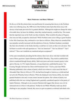 RBG Communiversity                                                                           Page 56 of 212


                                                  A Nation Divided




                                       Black Moderates And Black Militants

          On the eve of the Revolution there was justification for assuming that slavery in the Northern
          states was withering away. By 1800 most of the Northern states had either done away with
          slavery or had made provision for its gradual abolition. Although this might not change the status
          of an adult slave, he knew his children, when they reached maturity, would be free. This meant
          that the important issue in the North was that of identity. What would be the place of Negroes
          who were not fully accepted as Americans? While Northern states were willing to grant freedom
          to the Afro-Americans, they continued to view them as inferiors. Many observers remarked that
          race prejudice actually increased with the abolition of slavery. Northern freedmen concluded,
          like their slave brothers in the South, that they would have to work out their own salvation. This
          left them to wrestle with such questions as: "Am I an American?" "Am I an African?" "Am I
          inferior?" "How can I establish my manhood and gain acceptance?"

          In the years immediately preceding the Revolution, there were slaves who had wrestled with
          some of these questions: Jupiter Hammon and Phillis Wheatley. They tried to establish their
          claim to manhood through literary ability. Both were poets and wrote romantic poetry in the
          spirit of the day. In 1761 Jupiter Hammon, a Long Island slave, published his poem: "An
          Evening Thought. Salvation by Christ with Penitential Cries". Twelve years later Phillis
          Wheatley published a slim volume of poetry which was written in a style much like that of
          Alexander Pope. Born in Africa in 1753, she had been brought to America as a child and had
          served in the Wheatley home in Boston. When she displayed some literary ability, her master
          granted freedom to her and, to some extent, became her patron. Her volume of poetry was
          published while she was visiting England and is generally considered superior to the poetry of
          Jupiter Hammon. Although on one occasion Hammon did suggest that slavery was evil, he
          instructed slaves to bear it with patience. Neither he nor Phillis Wheatley made any direct
          challenge to race prejudice. Instead, they strove to gain acceptance as talented individuals who




          The Black Experience in America                                                 Norman Coombs
 