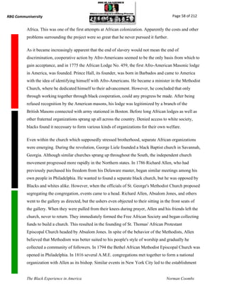RBG Communiversity                                                                              Page 58 of 212


          Africa. This was one of the first attempts at African colonization. Apparently the costs and other
          problems surrounding the project were so great that he never pursued it further.

          As it became increasingly apparent that the end of slavery would not mean the end of
          discrimination, cooperative action by Afro-Americans seemed to be the only basis from which to
          gain acceptance, and in 1775 the African Lodge No. 459, the first Afro-American Masonic lodge
          in America, was founded. Prince Hall, its founder, was born in Barbados and came to America
          with the idea of identifying himself with Afro-Americans. He became a minister in the Methodist
          Church, where he dedicated himself to their advancement. However, he concluded that only
          through working together through black cooperation, could any progress be made. After being
          refused recognition by the American masons, his lodge was legitimized by a branch of the
          British Masons connected with army stationed in Boston. Before long African lodges as well as
          other fraternal organizations sprang up all across the country. Denied access to white society,
          blacks found it necessary to form various kinds of organizations for their own welfare.

          Even within the church which supposedly stressed brotherhood, separate African organizations
          were emerging. During the revolution, George Liele founded a black Baptist church in Savannah,
          Georgia. Although similar churches sprang up throughout the South, the independent church
          movement progressed more rapidly in the Northern states. In 1786 Richard Allen, who had
          previously purchased his freedom from his Delaware master, began similar meetings among his
          own people in Philadelphia. He wanted to found a separate black church, but he was opposed by
          Blacks and whites alike. However, when the officials of St. George's Methodist Church proposed
          segregating the congregation, events came to a head. Richard Allen, Absalom Jones, and others
          went to the gallery as directed, but the ushers even objected to their sitting in the front seats of
          the gallery. When they were pulled from their knees during prayer, Allen and his friends left the
          church, never to return. They immediately formed the Free African Society and began collecting
          funds to build a church. This resulted in the founding of St. Thomas' African Protestant
          Episcopal Church headed by Absalom Jones. In spite of the behavior of the Methodists, Allen
          believed that Methodism was better suited to his people's style of worship and gradually he
          collected a community of followers. In 1794 the Bethel African Methodist Episcopal Church was
          opened in Philadelphia. In 1816 several A.M.E. congregations met together to form a national
          organization with Allen as its bishop. Similar events in New York City led to the establishment


          The Black Experience in America                                                    Norman Coombs
 
