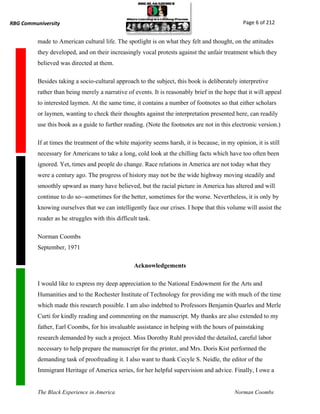 RBG Communiversity                                                                              Page 6 of 212


          made to American cultural life. The spotlight is on what they felt and thought, on the attitudes
          they developed, and on their increasingly vocal protests against the unfair treatment which they
          believed was directed at them.

          Besides taking a socio-cultural approach to the subject, this book is deliberately interpretive
          rather than being merely a narrative of events. It is reasonably brief in the hope that it will appeal
          to interested laymen. At the same time, it contains a number of footnotes so that either scholars
          or laymen, wanting to check their thoughts against the interpretation presented here, can readily
          use this book as a guide to further reading. (Note the footnotes are not in this electronic version.)

          If at times the treatment of the white majority seems harsh, it is because, in my opinion, it is still
          necessary for Americans to take a long, cold look at the chilling facts which have too often been
          ignored. Yet, times and people do change. Race relations in America are not today what they
          were a century ago. The progress of history may not be the wide highway moving steadily and
          smoothly upward as many have believed, but the racial picture in America has altered and will
          continue to do so--sometimes for the better, sometimes for the worse. Nevertheless, it is only by
          knowing ourselves that we can intelligently face our crises. I hope that this volume will assist the
          reader as he struggles with this difficult task.

          Norman Coombs
          September, 1971

                                                   Acknowledgements

          I would like to express my deep appreciation to the National Endowment for the Arts and
          Humanities and to the Rochester Institute of Technology for providing me with much of the time
          which made this research possible. I am also indebted to Professors Benjamin Quarles and Merle
          Curti for kindly reading and commenting on the manuscript. My thanks are also extended to my
          father, Earl Coombs, for his invaluable assistance in helping with the hours of painstaking
          research demanded by such a project. Miss Dorothy Ruhl provided the detailed, careful labor
          necessary to help prepare the manuscript for the printer, and Mrs. Doris Kist performed the
          demanding task of proofreading it. I also want to thank Cecyle S. Neidle, the editor of the
          Immigrant Heritage of America series, for her helpful supervision and advice. Finally, I owe a


          The Black Experience in America                                                    Norman Coombs
 