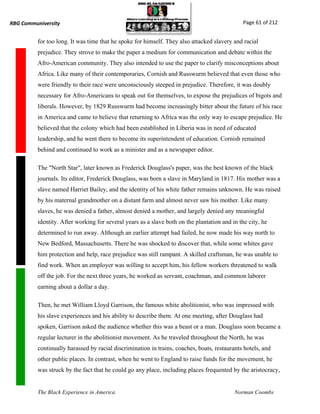 RBG Communiversity                                                                             Page 61 of 212


          for too long. It was time that he spoke for himself. They also attacked slavery and racial
          prejudice. They strove to make the paper a medium for communication and debate within the
          Afro-American community. They also intended to use the paper to clarify misconceptions about
          Africa. Like many of their contemporaries, Cornish and Russwurm believed that even those who
          were friendly to their race were unconsciously steeped in prejudice. Therefore, it was doubly
          necessary for Afro-Americans to speak out for themselves, to expose the prejudices of bigots and
          liberals. However, by 1829 Russwurm had become increasingly bitter about the future of his race
          in America and came to believe that returning to Africa was the only way to escape prejudice. He
          believed that the colony which had been established in Liberia was in need of educated
          leadership, and he went there to become its superintendent of education. Cornish remained
          behind and continued to work as a minister and as a newspaper editor.

          The "North Star", later known as Frederick Douglass's paper, was the best known of the black
          journals. Its editor, Frederick Douglass, was born a slave in Maryland in 1817. His mother was a
          slave named Harriet Bailey, and the identity of his white father remains unknown. He was raised
          by his maternal grandmother on a distant farm and almost never saw his mother. Like many
          slaves, he was denied a father, almost denied a mother, and largely denied any meaningful
          identity. After working for several years as a slave both on the plantation and in the city, he
          determined to run away. Although an earlier attempt had failed, he now made his way north to
          New Bedford, Massachusetts. There he was shocked to discover that, while some whites gave
          him protection and help, race prejudice was still rampant. A skilled craftsman, he was unable to
          find work. When an employer was willing to accept him, his fellow workers threatened to walk
          off the job. For the next three years, he worked as servant, coachman, and common laborer
          earning about a dollar a day.

          Then, he met William Lloyd Garrison, the famous white abolitionist, who was impressed with
          his slave experiences and his ability to describe them. At one meeting, after Douglass had
          spoken, Garrison asked the audience whether this was a beast or a man. Douglass soon became a
          regular lecturer in the abolitionist movement. As he traveled throughout the North, he was
          continually harassed by racial discrimination in trains, coaches, boats, restaurants hotels, and
          other public places. In contrast, when he went to England to raise funds for the movement, he
          was struck by the fact that he could go any place, including places frequented by the aristocracy,


          The Black Experience in America                                                  Norman Coombs
 