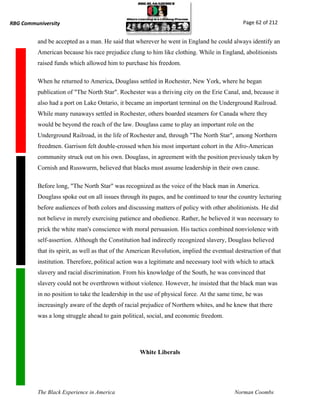 RBG Communiversity                                                                             Page 62 of 212


          and be accepted as a man. He said that wherever he went in England he could always identify an
          American because his race prejudice clung to him like clothing. While in England, abolitionists
          raised funds which allowed him to purchase his freedom.

          When he returned to America, Douglass settled in Rochester, New York, where he began
          publication of "The North Star". Rochester was a thriving city on the Erie Canal, and, because it
          also had a port on Lake Ontario, it became an important terminal on the Underground Railroad.
          While many runaways settled in Rochester, others boarded steamers for Canada where they
          would be beyond the reach of the law. Douglass came to play an important role on the
          Underground Railroad, in the life of Rochester and, through "The North Star", among Northern
          freedmen. Garrison felt double-crossed when his most important cohort in the Afro-American
          community struck out on his own. Douglass, in agreement with the position previously taken by
          Cornish and Russwurm, believed that blacks must assume leadership in their own cause.

          Before long, "The North Star" was recognized as the voice of the black man in America.
          Douglass spoke out on all issues through its pages, and he continued to tour the country lecturing
          before audiences of both colors and discussing matters of policy with other abolitionists. He did
          not believe in merely exercising patience and obedience. Rather, he believed it was necessary to
          prick the white man's conscience with moral persuasion. His tactics combined nonviolence with
          self-assertion. Although the Constitution had indirectly recognized slavery, Douglass believed
          that its spirit, as well as that of the American Revolution, implied the eventual destruction of that
          institution. Therefore, political action was a legitimate and necessary tool with which to attack
          slavery and racial discrimination. From his knowledge of the South, he was convinced that
          slavery could not be overthrown without violence. However, he insisted that the black man was
          in no position to take the leadership in the use of physical force. At the same time, he was
          increasingly aware of the depth of racial prejudice of Northern whites, and he knew that there
          was a long struggle ahead to gain political, social, and economic freedom.




                                                    White Liberals




          The Black Experience in America                                                  Norman Coombs
 