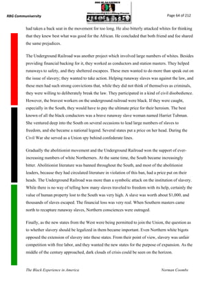 RBG Communiversity                                                                              Page 64 of 212


          had taken a back seat in the movement for too long. He also bitterly attacked whites for thinking
          that they knew best what was good for the African. He concluded that both friend and foe shared
          the same prejudices.

          The Underground Railroad was another project which involved large numbers of whites. Besides
          providing financial backing for it, they worked as conductors and station masters. They helped
          runaways to safety, and they sheltered escapees. These men wanted to do more than speak out on
          the issue of slavery; they wanted to take action. Helping runaway slaves was against the law, and
          these men had such strong convictions that, while they did not think of themselves as criminals,
          they were willing to deliberately break the law. They participated in a kind of civil disobedience.
          However, the bravest workers on the underground railroad were black. If they were caught,
          especially in the South, they would have to pay the ultimate price for their heroism. The best
          known of all the black conductors was a brave runaway slave woman named Harriet Tubman.
          She ventured deep into the South on several occasions to lead large numbers of slaves to
          freedom, and she became a national legend. Several states put a price on her head. During the
          Civil War she served as a Union spy behind confederate lines.

          Gradually the abolitionist movement and the Underground Railroad won the support of ever-
          increasing numbers of white Northerners. At the same time, the South became increasingly
          bitter. Abolitionist literature was banned throughout the South, and most of the abolitionist
          leaders, because they had circulated literature in violation of this ban, had a price put on their
          heads. The Underground Railroad was more than a symbolic attack on the institution of slavery.
          While there is no way of telling how many slaves traveled to freedom with its help, certainly the
          value of human property lost to the South was very high. A slave was worth about $1,000, and
          thousands of slaves escaped. The financial loss was very real. When Southern masters came
          north to recapture runaway slaves, Northern consciences were outraged.

          Finally, as the new states from the West were being permitted to join the Union, the question as
          to whether slavery should be legalized in them became important. Even Northern white bigots
          opposed the extension of slavery into these states. From their point of view, slavery was unfair
          competition with free labor, and they wanted the new states for the purpose of expansion. As the
          middle of the century approached, dark clouds of crisis could be seen on the horizon.



          The Black Experience in America                                                   Norman Coombs
 