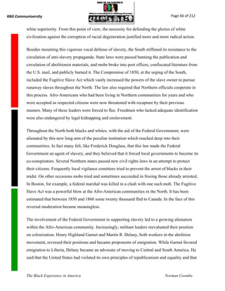 RBG Communiversity                                                                              Page 66 of 212


          white superiority. From this point of view, the necessity for defending the glories of white
          civilization against the corruption of racial degeneration justified more and more radical action.

          Besides mounting this vigorous vocal defense of slavery, the South stiffened its resistance to the
          circulation of anti-slavery propaganda. State laws were passed banning the publication and
          circulation of abolitionist materials, and mobs broke into post offices, confiscated literature from
          the U.S. mail, and publicly burned it. The Compromise of 1850, at the urging of the South,
          included the Fugitive Slave Act which vastly increased the powers of the slave owner to pursue
          runaway slaves throughout the North. The law also required that Northern officials cooperate in
          this process. Afro-Americans who had been living in Northern communities for years and who
          were accepted as respected citizens were now threatened with recapture by their previous
          masters. Many of these leaders were forced to flee. Freedmen who lacked adequate identification
          were also endangered by legal kidnapping and enslavement.

          Throughout the North both blacks and whites, with the aid of the Federal Government, were
          alienated by this new long arm of the peculiar institution which reached deep into their
          communities. In fact many felt, like Frederick Douglass, that this law made the Federal
          Government an agent of slavery, and they believed that it forced local governments to become its
          co-conspirators. Several Northern states passed new civil rights laws in an attempt to protect
          their citizens. Frequently local vigilance comittees tried to prevent the arrest of blacks in their
          midst. On other occasions mobs tried and sometimes succeeded in freeing those already arrested,
          In Boston, for example, a federal marshal was killed in a clash with one such mob. The Fugitive
          Slave Act was a powerful blow at the Afro-American communities in the North. It has been
          estimated that between 1850 and 1860 some twenty thousand fled to Canada. In the face of this
          reversal moderation became meaningless.

          The involvement of the Federal Government in supporting slavery led to a growing alienation
          within the Afro-American community. Increasingly, militant leaders reevaluated their position
          on colonization. Henry Highland Garnet and Martin R. Delany, both workers in the abolition
          movement, reversed their positions and became proponents of emigration. While Garnet favored
          emigration to Liberia, Delany became an advocate of moving to Central and South America. He
          said that the United States had violated its own principles of republicanism and equality and that



          The Black Experience in America                                                   Norman Coombs
 