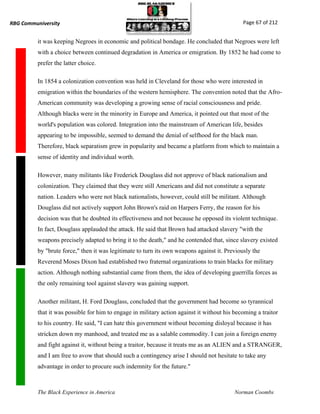 RBG Communiversity                                                                            Page 67 of 212


          it was keeping Negroes in economic and political bondage. He concluded that Negroes were left
          with a choice between continued degradation in America or emigration. By 1852 he had come to
          prefer the latter choice.

          In 1854 a colonization convention was held in Cleveland for those who were interested in
          emigration within the boundaries of the western hemisphere. The convention noted that the Afro-
          American community was developing a growing sense of racial consciousness and pride.
          Although blacks were in the minority in Europe and America, it pointed out that most of the
          world's population was colored. Integration into the mainstream of American life, besides
          appearing to be impossible, seemed to demand the denial of selfhood for the black man.
          Therefore, black separatism grew in popularity and became a platform from which to maintain a
          sense of identity and individual worth.

          However, many militants like Frederick Douglass did not approve of black nationalism and
          colonization. They claimed that they were still Americans and did not constitute a separate
          nation. Leaders who were not black nationalists, however, could still be militant. Although
          Douglass did not actively support John Brown's raid on Harpers Ferry, the reason for his
          decision was that he doubted its effectiveness and not because he opposed its violent technique.
          In fact, Douglass applauded the attack. He said that Brown had attacked slavery "with the
          weapons precisely adapted to bring it to the death," and he contended that, since slavery existed
          by "brute force," then it was legitimate to turn its own weapons against it. Previously the
          Reverend Moses Dixon had established two fraternal organizations to train blacks for military
          action. Although nothing substantial came from them, the idea of developing guerrilla forces as
          the only remaining tool against slavery was gaining support.

          Another militant, H. Ford Douglass, concluded that the government had become so tyrannical
          that it was possible for him to engage in military action against it without his becoming a traitor
          to his country. He said, "I can hate this government without becoming disloyal because it has
          stricken down my manhood, and treated me as a salable commodity. I can join a foreign enemy
          and fight against it, without being a traitor, because it treats me as an ALIEN and a STRANGER,
          and I am free to avow that should such a contingency arise I should not hesitate to take any
          advantage in order to procure such indemnity for the future."



          The Black Experience in America                                                  Norman Coombs
 