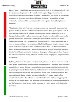 RBG Communiversity                                                                            Page 68 of 212


          Robert Purvis, a Philadelphian, also agreed that revolution might be the only tool left with which
          to secure redress for grievances. He contended that to support the government and the
          constitution on which it was based was to endorse a despotic state, and he went on to express his
          abhorrence for the system which destroyed him and his people. Purvis said that he could
          welcome the overthrow of this government and he could hope that it would be replaced by a
          better one.

          The alienation of the Afro-American from his government was dramatically underscored and
          justified in 1857 by the Dred Scott Decision which was handed down by the Supreme Court. A
          slave who had resided with his master in a territory where slavery was forbidden by act of
          Congress had claimed his freedom. After returning to slave territory, he sued his master on the
          grounds that residence in a non-slave territory had made him free. The court said that the
          Missouri Compromise which had established slave-free territories was unconstitutional, and it
          went on to state that blacks were not citizens of the United States and therefore could not bring a
          suit in court. In one single decision the court had lashed out at the Afro-American with two
          blows. Besides justifying slavery, it had openly supported the spread of the peculiar institution
          into the West. Then, it castrated the freedmen by denying any political rights to them. They were
          left with four alternatives: slavery, a freedom rooted in poverty and prejudice, emigration abroad,
          or revolution.

          Suddenly, the terms of the equation were dramatically altered by an obscure white man named
          John Brown. After beginning his public career in New England as a participant in the abolitionist
          struggle, Brown became absolutely outraged by the apparent success that the South was having
          in spreading slavery into the new territories. He became one of the most active leaders in Kansas
          and rallied support to prevent that state from falling into the hands of proslavery factions. The
          slavery debates in Kansas exploded into open combat. Brown's outrage became a fiery
          conviction that God had chosen him to be one of the leaders in the righteous struggle against
          slavery. He also came to believe that, if God had justified violence in defending righteousness in
          the Old Testament, it could be used in other places and on a wider scale to topple the peculiar
          institution.




          The Black Experience in America                                                  Norman Coombs
 