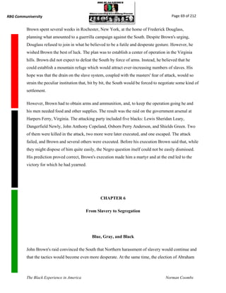 RBG Communiversity                                                                             Page 69 of 212


          Brown spent several weeks in Rochester, New York, at the home of Frederick Douglass,
          planning what amounted to a guerrilla campaign against the South. Despite Brown's urging,
          Douglass refused to join in what he believed to be a futile and desperate gesture. However, he
          wished Brown the best of luck. The plan was to establish a center of operation in the Virginia
          hills. Brown did not expect to defeat the South by force of arms. Instead, he believed that he
          could establish a mountain refuge which would attract ever-increasing numbers of slaves. His
          hope was that the drain on the slave system, coupled with the masters' fear of attack, would so
          strain the peculiar institution that, bit by bit, the South would be forced to negotiate some kind of
          settlement.

          However, Brown had to obtain arms and ammunition, and, to keep the operation going he and
          his men needed food and other supplies. The result was the raid on the government arsenal at
          Harpers Ferry, Virginia. The attacking party included five blacks: Lewis Sheridan Leary,
          Dangerfield Newly, John Anthony Copeland, Osborn Perry Anderson, and Shields Green. Two
          of them were killed in the attack, two more were later executed, and one escaped. The attack
          failed, and Brown and several others were executed. Before his execution Brown said that, while
          they might dispose of him quite easily, the Negro question itself could not be easily dismissed.
          His prediction proved correct, Brown's execution made him a martyr and at the end led to the
          victory for which he had yearned.




                                                     CHAPTER 6

                                            From Slavery to Segregation




                                                Blue, Gray, and Black

          John Brown's raid convinced the South that Northern harassment of slavery would continue and
          that the tactics would become even more desperate. At the same time, the election of Abraham



          The Black Experience in America                                                  Norman Coombs
 