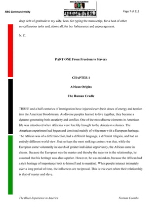 RBG Communiversity                                                                            Page 7 of 212


          deep debt of gratitude to my wife, Jean, for typing the manuscript, for a host of other
          miscellaneous tasks and, above all, for her forbearance and encouragement.

          N. C.




                                         PART ONE From Freedom to Slavery




                                                    CHAPTER 1

                                                   African Origins

                                                 The Human Cradle



          THREE and a half centuries of immigration have injected ever-fresh doses of energy and tension
          into the American bloodstream. As diverse peoples learned to live together, they became a
          dynamo generating both creativity and conflict. One of the most diverse elements in American
          life was introduced when Africans were forcibly brought to the American colonies. The
          American experiment had begun and consisted mainly of white men with a European heritage.
          The African was of a different color, had a different language, a different religion, and had an
          entirely different world view. But perhaps the most striking contrast was that, while the
          European came voluntarily in search of greater individual opportunity, the African came in
          chains. Because the European was the master and thereby the superior in the relationship, he
          assumed that his heritage was also superior. However, he was mistaken, because the African had
          a rich heritage of importance both to himself and to mankind. When people interact intimately
          over a long period of time, the influences are reciprocal. This is true even when their relationship
          is that of master and slave.




          The Black Experience in America                                                 Norman Coombs
 