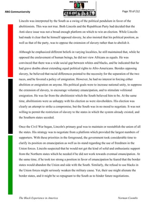 RBG Communiversity                                                                             Page 70 of 212


          Lincoln was interpreted by the South as a swing of the political pendulum in favor of the
          abolitionists. This was not true. Both Lincoln and the Republican Party had decided that the
          Anti-slave issue was not a broad enough platform on which to win an election. While Lincoln
          had made it clear that he himself opposed slavery, he also insisted that his political position, as
          well as that of the party, was to oppose the extension of slavery rather than to abolish it.

          Although he emphasized different beliefs in varying localities, he still maintained that, while he
          opposed the enslavement of human beings, he did not view Africans as equals. He was
          convinced that there was a wide social gap between whites and blacks, and he indicated that he
          had grave doubts about extending equal political rights to Afro-Americans. Besides opposing
          slavery, he believed that racial differences pointed to the necessity for the separation of the two
          races, and he favored a policy of emigration. However, he had no interest in forcing either
          abolition or emigration on anyone. His political goals were to increase national unity, to suppress
          the extension of slavery, to encourage voluntary emancipation, and to stimulate volitional
          emigration. He was far from the abolitionist which the South believed him to be. At the same
          time, abolitionists were as unhappy with his election as were slaveholders. His election was
          clearly an attempt to strike a compromise, but the South was in no mood to negotiate. It was not
          willing to permit the restriction of slavery to the states in which the system already existed, and
          the Southern states seceded.

          Once the Civil War began, Lincoln's primary goal was to maintain or reestablish the union of all
          the states. His strategy was to negotiate from a platform which provided the largest numbers of
          supporters. With these priorities in the foreground, the government took considerable time to
          clarify its position on emancipation as well as its stand regarding the use of freedmen in the
          Union forces. Lincoln suspected that he would not get the kind of solid and enthusiastic support
          from the Northern states which he needed if he did not work towards eventual emancipation. At
          the same time, if he took too strong a position in favor of emancipation he feared that the border
          states would abandon the Union and side with the South. Similarly, the refusal to use blacks in
          the Union forces might seriously weaken the military cause. Yet, their use might alienate the
          border states, and it might be so repugnant to the South as to hinder future negotiations.




          The Black Experience in America                                                   Norman Coombs
 