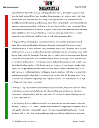 RBG Communiversity                                                                             Page 71 of 212


          Early in the war the North was faced with the problem of what to do with the slaves who fled
          from the South into the Union lines for safety. In the absence of any uniform policy, individual
          officers made their own decisions. According to the Fugitive Slave Act, Northern officials
          should have helped in capturing and returning them. When General Butler learned that the South
          was using slaves to erect military defenses, he declared that such slaves were contraband of war
          and therefore did not have to be returned. Congress stated that it was not the duty of an officer to
          return freed slaves. However, on at least one occasion, Lincoln gave instructions to permit
          masters to cross the Potomac into Union lines to look for their runaway slaves.

          In August, 1861, a uniform policy was initiated with the passing of the Confiscation Act. It
          stated that property used in aiding the insurrection could be captured. When such property
          consisted of slaves, it stated that those slaves were to be forever free. Thereafter, slaves flocked
          into Union lines in an ever-swelling flood. Besides fighting the war, the Union army found itself
          bogged down caring for thousands of escaped slaves, a task for which it was unprepared. In some
          cases confiscated plantations were leased to Northern whites, and escaped slaves were hired out
          to work them. In December of 1862 General Saxton declared that abandoned land could be used
          for the benefit of the ex-slave. Each family was given two acres of land for every worker in the
          family, and the government provided some tools with which to work it. However, most of the
          land was sold to Northern capitalists who became absentee landlords with little or no interest in
          maintaining the quality of the land or in caring for the ex-slave who did the actual labor. These
          ex-slaves were herded into large camps with very poor facilities. The mortality rate ran as high
          as 25 percent within a two-year period.

          Gradually, a very large number of philanthropic relief associations, many of which were related
          to the churches, sprang up to help the ex-slave by providing food, clothing, and education.
          Thousands of school teachers, both black and white, flocked into the South to help prepare the
          ex-slave for his new life.

          In the beginning, Lincoln had been very reticent in permitting the use of slaves or freedmen in
          the army. As early as 1861 General Sherman had authorized the employment of fugitive slaves in
          "services for which they were suited." Late in 1862 Lincoln permitted the enlistment of some
          freedmen, and, in 1863, their enlistment became widespread. By the end of the war more than



          The Black Experience in America                                                   Norman Coombs
 